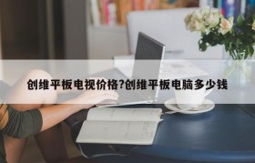 创维平板电视价格?创维平板电脑多少钱