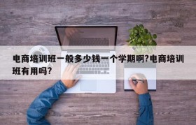 电商培训班一般多少钱一个学期啊?电商培训班有用吗?