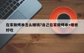 在家做烤串怎么赚钱?自己在家做烤串+哪些好吃