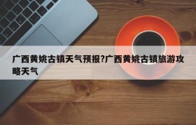 广西黄姚古镇天气预报?广西黄姚古镇旅游攻略天气